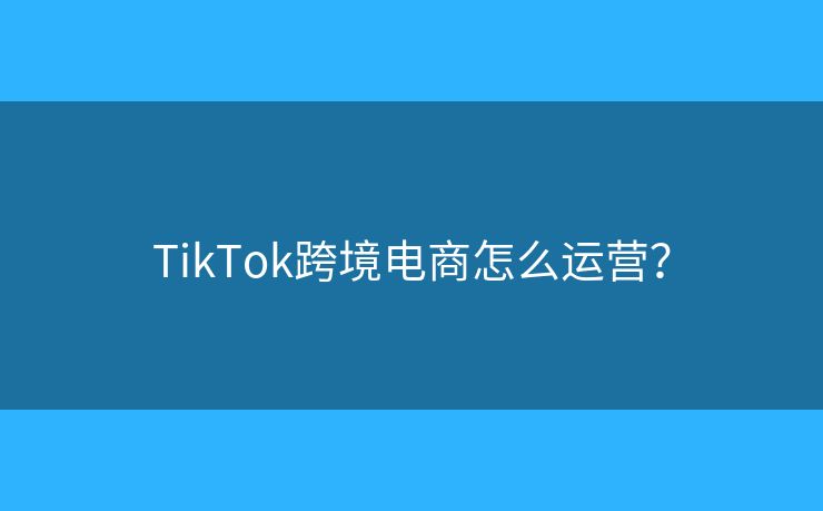 TikTok跨境電商怎么運營？