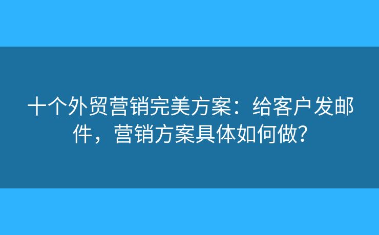 十個(gè)外貿(mào)營銷完美方案：給客戶發(fā)郵件，營銷方案具體如何做？