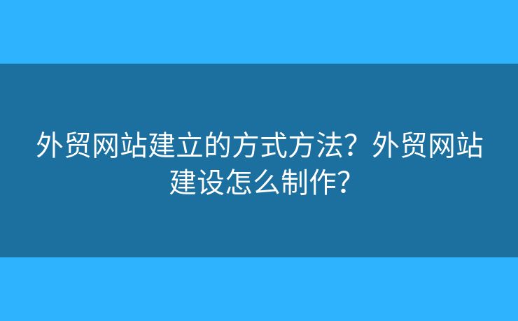 外貿(mào)網(wǎng)站建立的方式方法？外貿(mào)網(wǎng)站建設怎么制作？