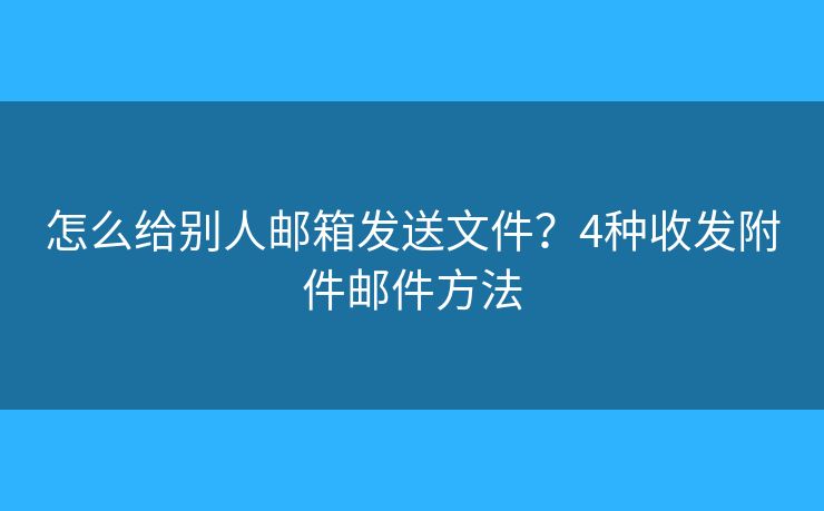 怎么給別人郵箱發(fā)送文件？4種收發(fā)附件郵件方法