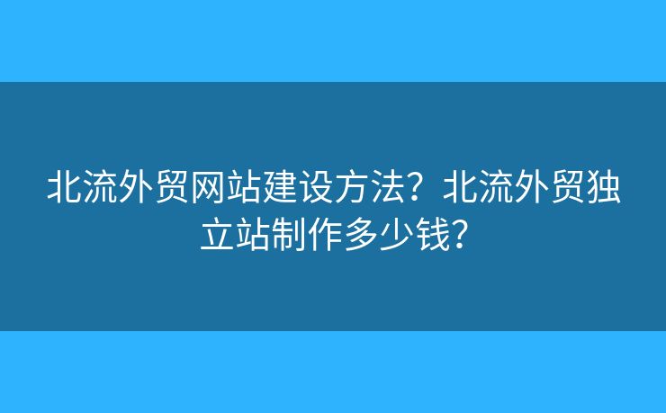 北流外貿(mào)網(wǎng)站建設(shè)方法？北流外貿(mào)獨立站制作多少錢？