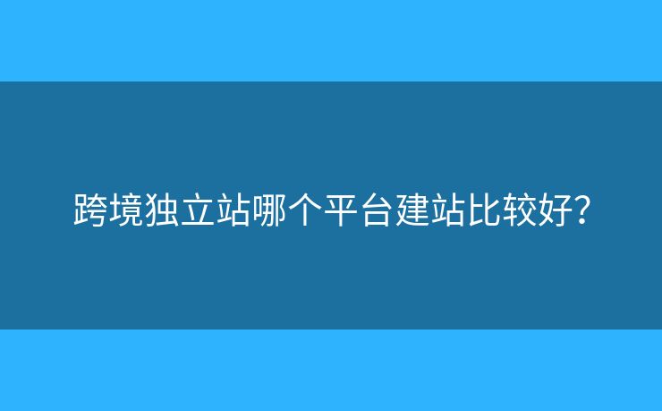 跨境獨(dú)立站哪個(gè)平臺(tái)建站比較好？