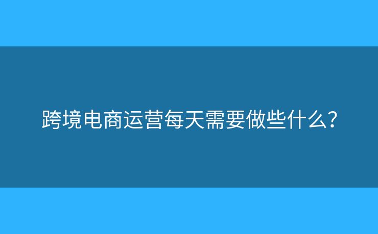 跨境電商運(yùn)營每天需要做些什么？
