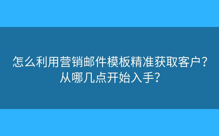 怎么利用營銷郵件模板精準獲取客戶？從哪幾點開始入手？