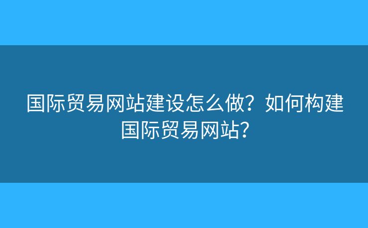 國際貿(mào)易網(wǎng)站建設怎么做？如何構建國際貿(mào)易網(wǎng)站？