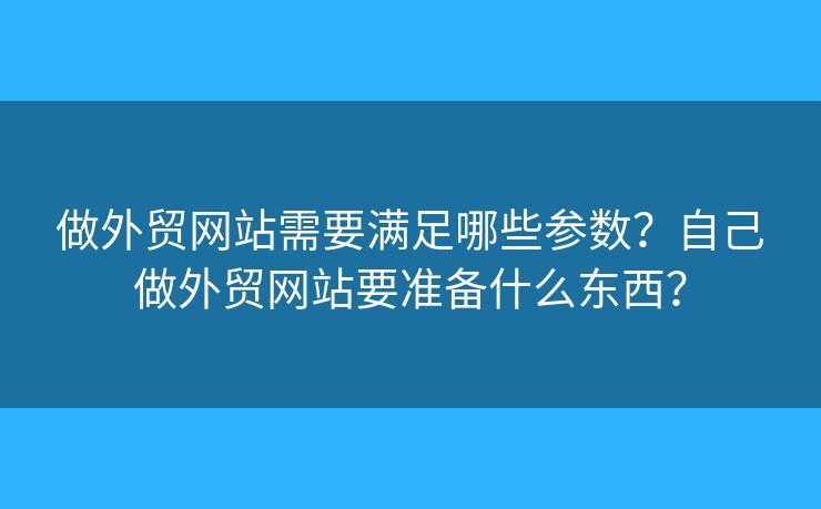 做外貿(mào)網(wǎng)站需要滿足哪些參數(shù)？自己做外貿(mào)網(wǎng)站要準(zhǔn)備什么東西？