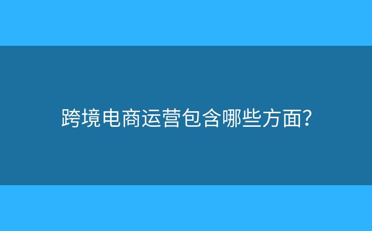 跨境電商運營包含哪些方面？