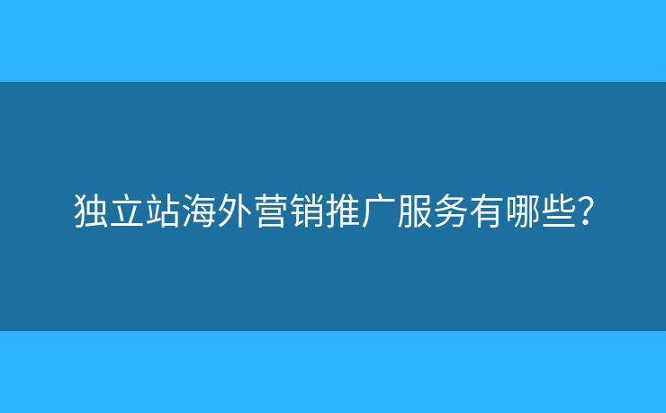 獨(dú)立站海外營銷推廣服務(wù)有哪些？