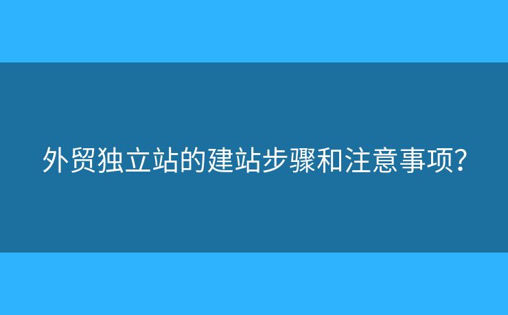 外貿(mào)獨(dú)立站的建站步驟和注意事項(xiàng)？