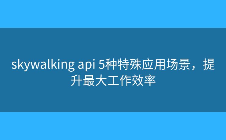 skywalking api 5種特殊應(yīng)用場(chǎng)景，提升最大工作效率