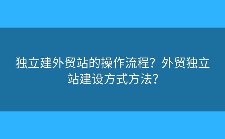 獨(dú)立建外貿(mào)站的操作流程？外貿(mào)獨(dú)立站建設(shè)方式方法？