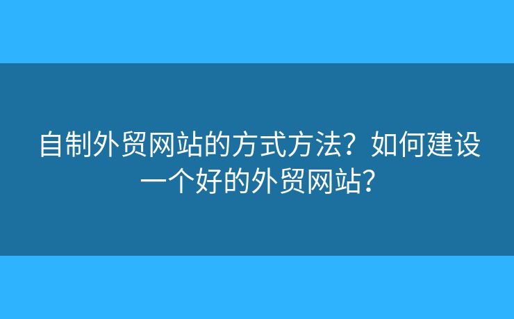 自制外貿網(wǎng)站的方式方法？如何建設一個好的外貿網(wǎng)站？
