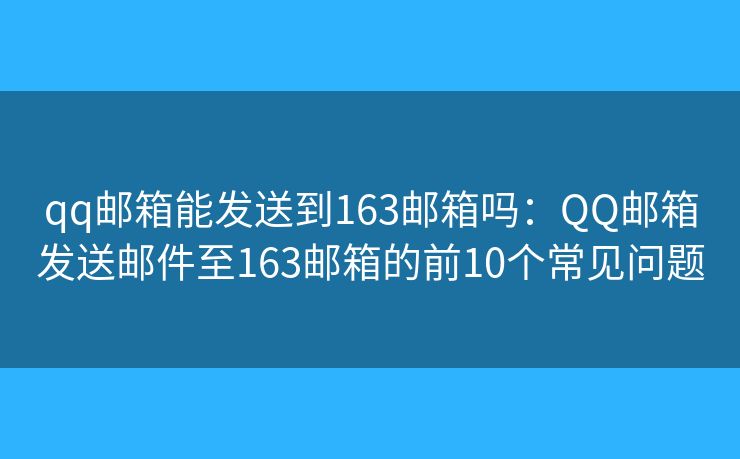 qq郵箱能發(fā)送到163郵箱嗎：QQ郵箱發(fā)送郵件至163郵箱的前10個常見問題