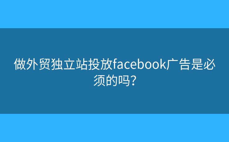 做外貿(mào)獨立站投放facebook廣告是必須的嗎？