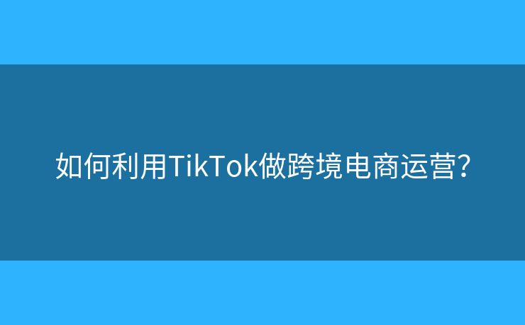 如何利用TikTok做跨境電商運營？