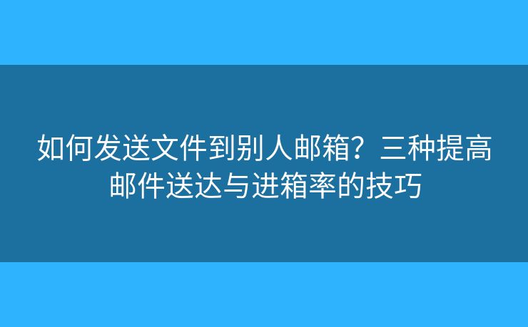 如何發(fā)送文件到別人郵箱？三種提高郵件送達與進箱率的技巧