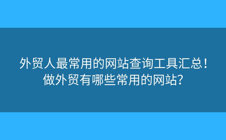外貿(mào)人最常用的網(wǎng)站查詢工具匯總！做外貿(mào)有哪些常用的網(wǎng)站？