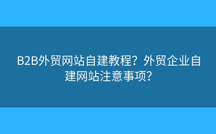 B2B外貿(mào)網(wǎng)站自建教程？外貿(mào)企業(yè)自建網(wǎng)站注意事項(xiàng)？