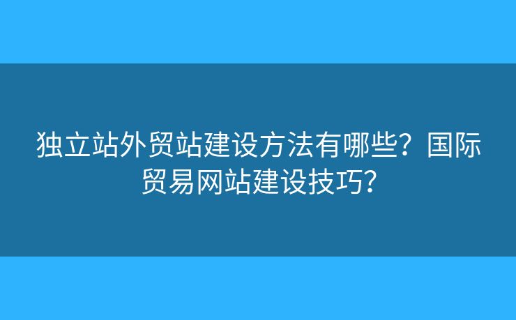 獨(dú)立站外貿(mào)站建設(shè)方法有哪些？國際貿(mào)易網(wǎng)站建設(shè)技巧？