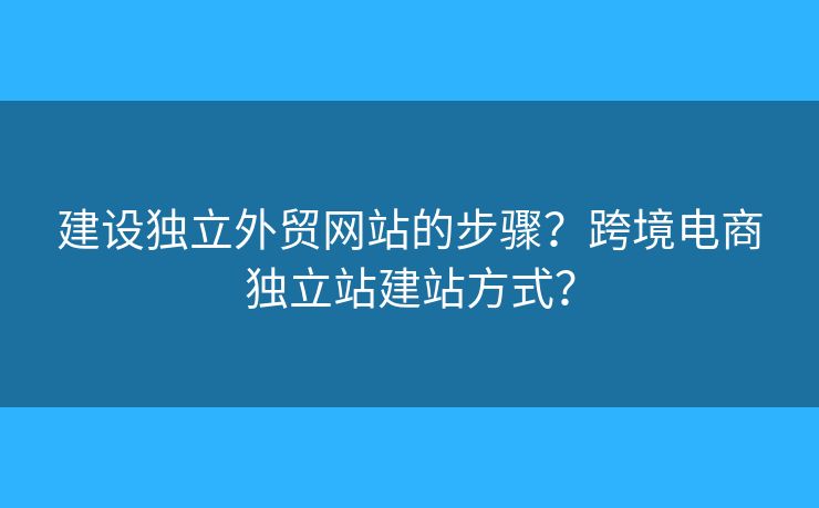 建設(shè)獨(dú)立外貿(mào)網(wǎng)站的步驟？跨境電商獨(dú)立站建站方式？