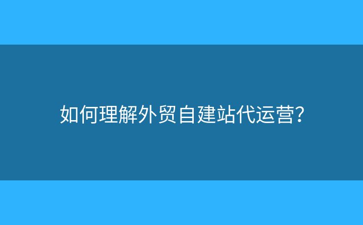 如何理解外貿(mào)自建站代運(yùn)營？