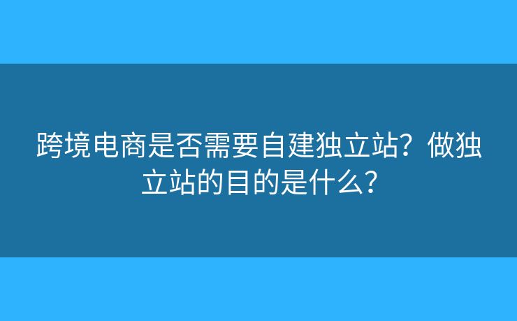 跨境電商是否需要自建獨立站？做獨立站的目的是什么？