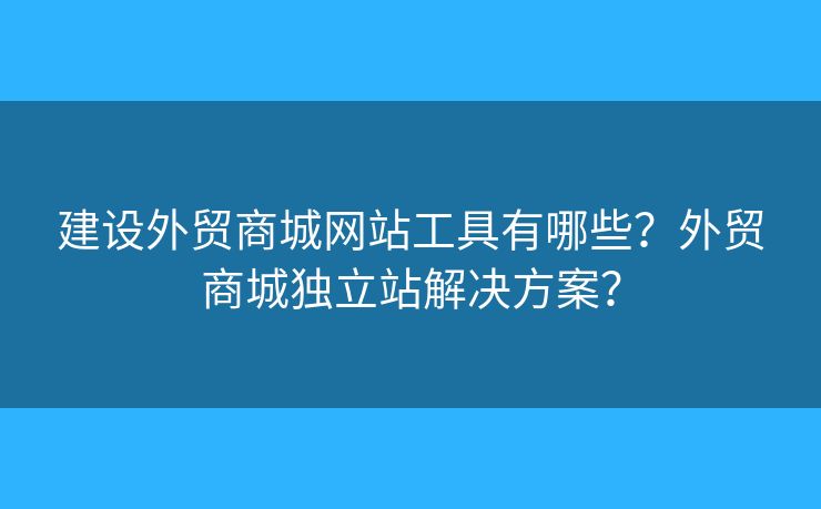 建設外貿(mào)商城網(wǎng)站工具有哪些？外貿(mào)商城獨立站解決方案？