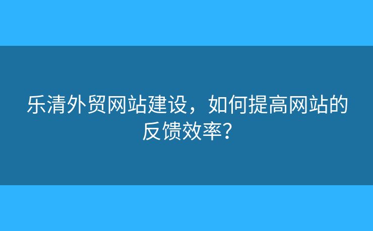 樂(lè)清外貿(mào)網(wǎng)站建設(shè)，如何提高網(wǎng)站的反饋效率？