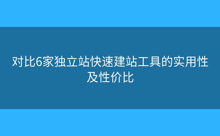 對比6家獨立站快速建站工具的實用性及性價比