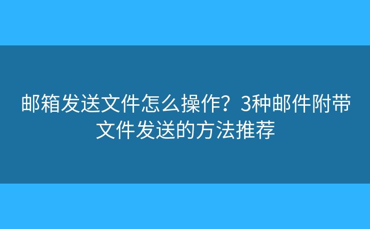 郵箱發(fā)送文件怎么操作？3種郵件附帶文件發(fā)送的方法推薦