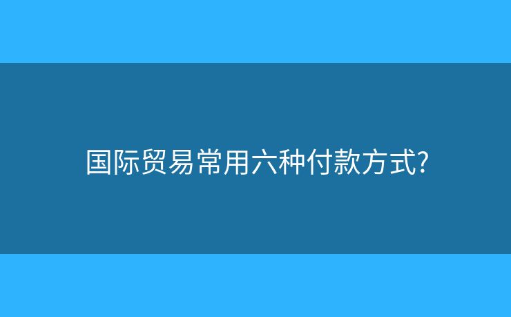 國際貿(mào)易常用六種付款方式?