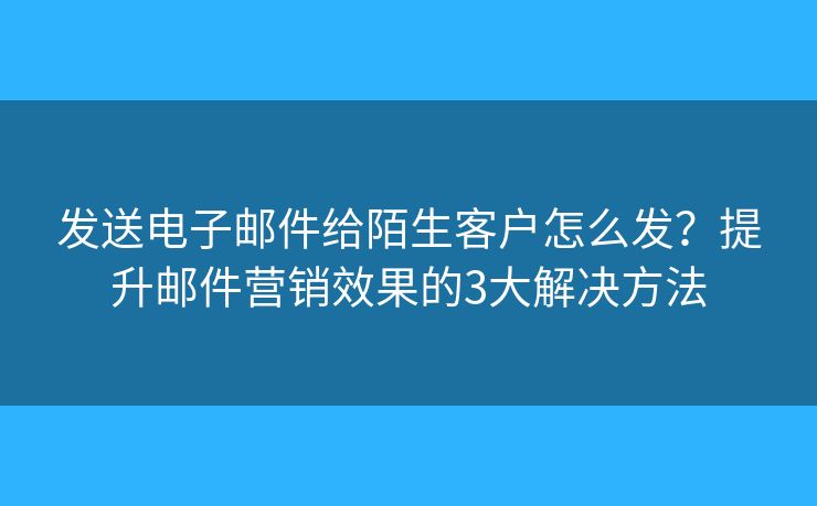發(fā)送電子郵件給陌生客戶怎么發(fā)？提升郵件營銷效果的3大解決方法
