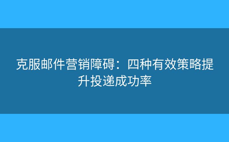克服郵件營銷障礙：四種有效策略提升投遞成功率