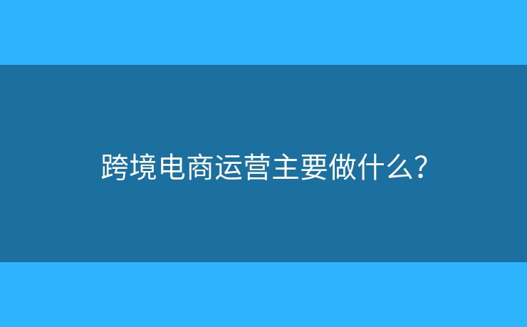 跨境電商運營主要做什么？