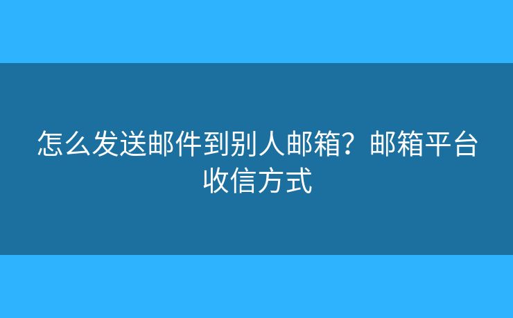 怎么發(fā)送郵件到別人郵箱？郵箱平臺(tái)收信方式