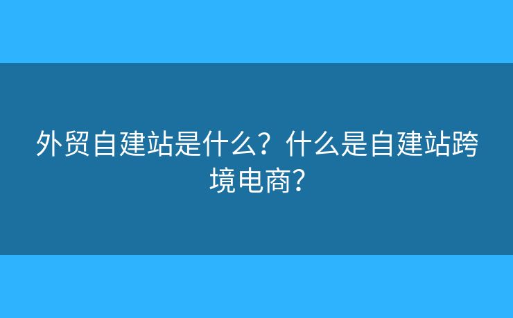 外貿(mào)自建站是什么？什么是自建站跨境電商？