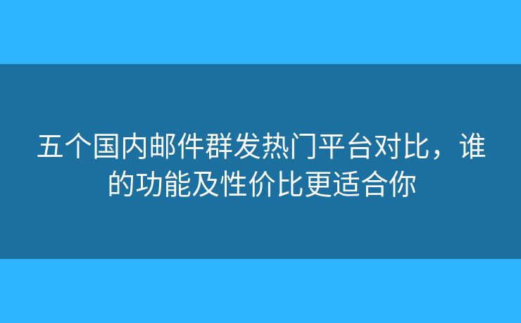 五個(gè)國內(nèi)郵件群發(fā)熱門平臺對比，誰的功能及性價(jià)比更適合你