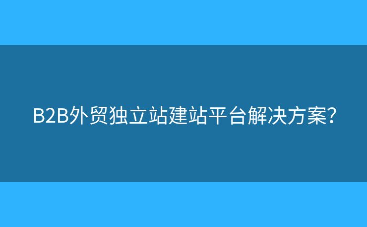B2B外貿(mào)獨(dú)立站建站平臺(tái)解決方案？