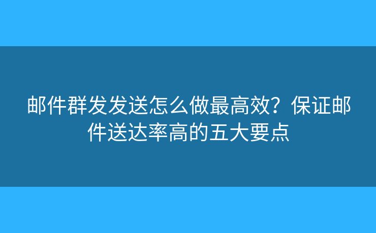 郵件群發(fā)發(fā)送怎么做最高效？保證郵件送達(dá)率高的五大要點(diǎn)