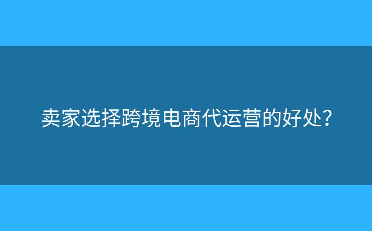賣家選擇跨境電商代運營的好處？