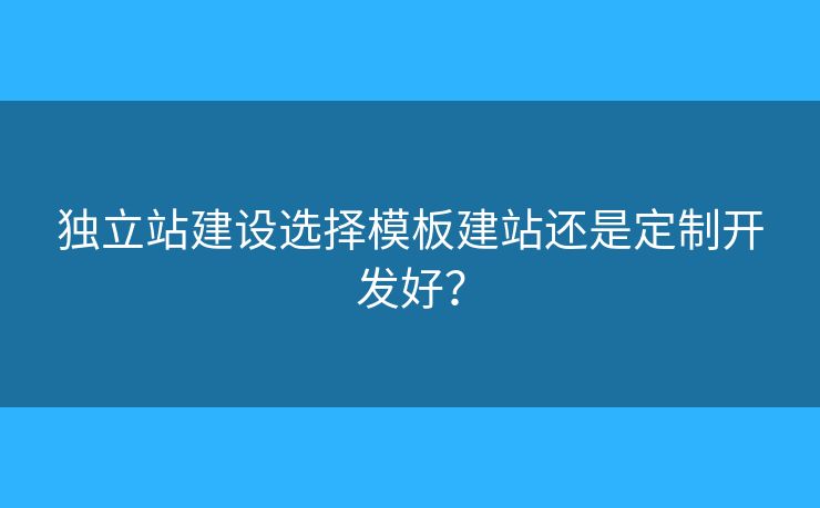 獨(dú)立站建設(shè)選擇模板建站還是定制開發(fā)好？