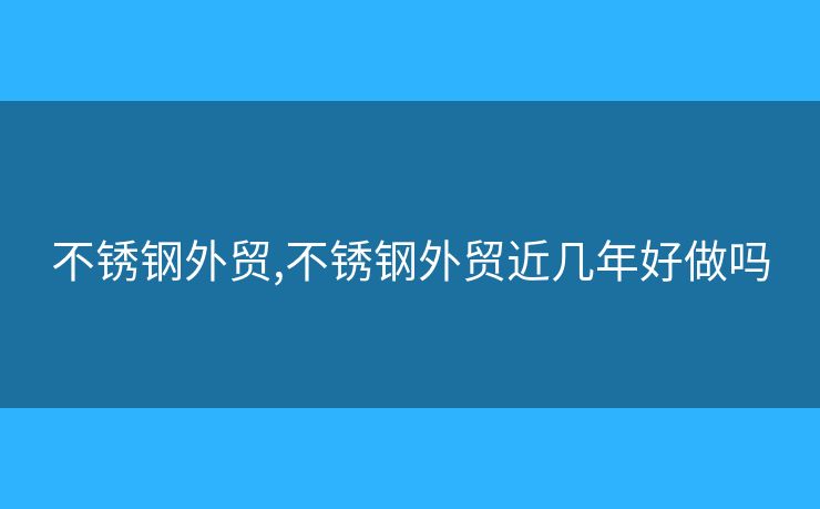 不銹鋼外貿(mào),不銹鋼外貿(mào)近幾年好做嗎
