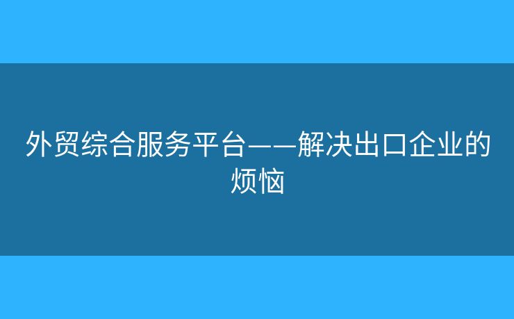 外貿(mào)綜合服務(wù)平臺(tái)——解決出口企業(yè)的煩惱