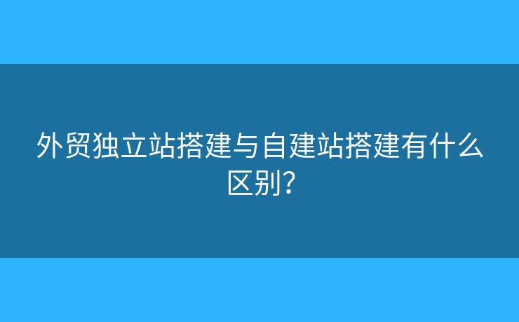 外貿(mào)獨(dú)立站搭建與自建站搭建有什么區(qū)別？