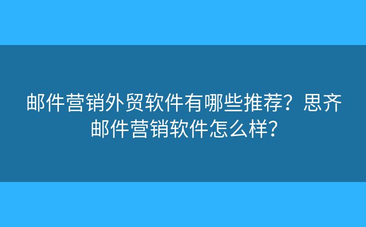 郵件營銷外貿(mào)軟件有哪些推薦？思齊郵件營銷軟件怎么樣？