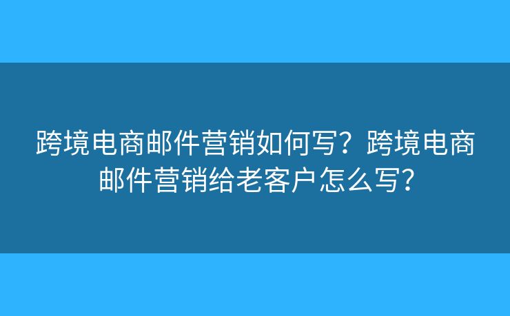 跨境電商郵件營銷如何寫？跨境電商郵件營銷給老客戶怎么寫？