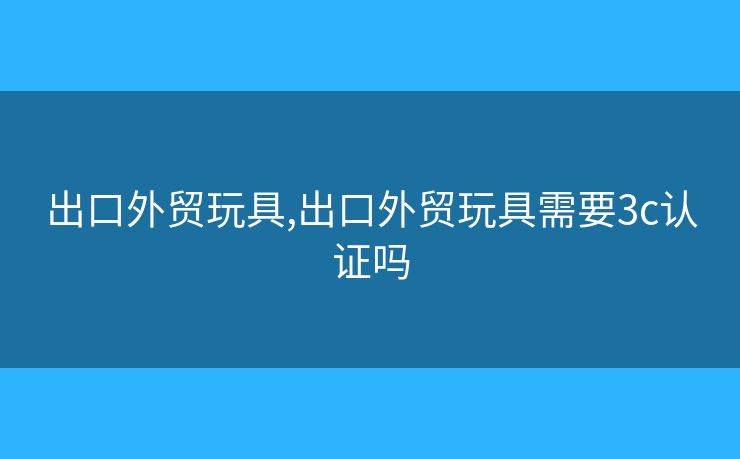 出口外貿(mào)玩具,出口外貿(mào)玩具需要3c認(rèn)證嗎