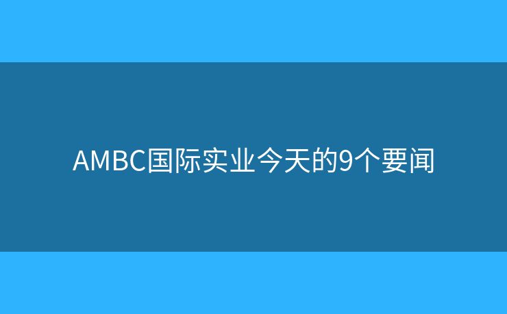 AMBC國(guó)際實(shí)業(yè)今天的9個(gè)要聞