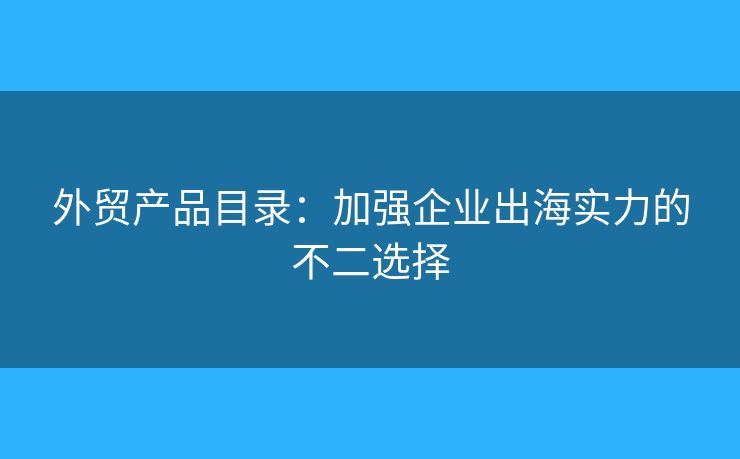 外貿(mào)產(chǎn)品目錄：加強企業(yè)出海實力的不二選擇