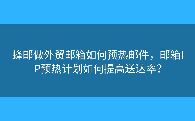蜂郵做外貿(mào)郵箱如何預(yù)熱郵件，郵箱IP預(yù)熱計(jì)劃如何提高送達(dá)率？